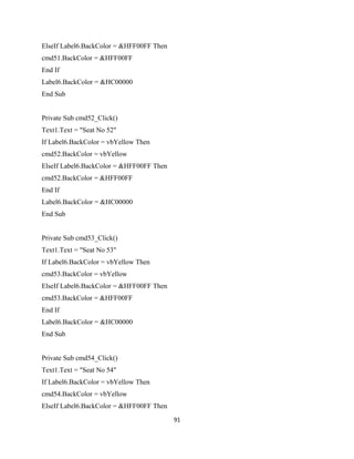 ElseIf Label6.BackColor = &HFF00FF Then
cmd51.BackColor = &HFF00FF
End If
Label6.BackColor = &HC00000
End Sub
Private Sub cmd52_Click()
Text1.Text = "Seat No 52"
If Label6.BackColor = vbYellow Then
cmd52.BackColor = vbYellow
ElseIf Label6.BackColor = &HFF00FF Then
cmd52.BackColor = &HFF00FF
End If
Label6.BackColor = &HC00000
End Sub
Private Sub cmd53_Click()
Text1.Text = "Seat No 53"
If Label6.BackColor = vbYellow Then
cmd53.BackColor = vbYellow
ElseIf Label6.BackColor = &HFF00FF Then
cmd53.BackColor = &HFF00FF
End If
Label6.BackColor = &HC00000
End Sub
Private Sub cmd54_Click()
Text1.Text = "Seat No 54"
If Label6.BackColor = vbYellow Then
cmd54.BackColor = vbYellow
ElseIf Label6.BackColor = &HFF00FF Then
91
 