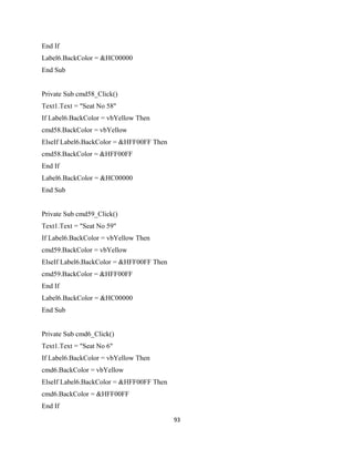 End If
Label6.BackColor = &HC00000
End Sub
Private Sub cmd58_Click()
Text1.Text = "Seat No 58"
If Label6.BackColor = vbYellow Then
cmd58.BackColor = vbYellow
ElseIf Label6.BackColor = &HFF00FF Then
cmd58.BackColor = &HFF00FF
End If
Label6.BackColor = &HC00000
End Sub
Private Sub cmd59_Click()
Text1.Text = "Seat No 59"
If Label6.BackColor = vbYellow Then
cmd59.BackColor = vbYellow
ElseIf Label6.BackColor = &HFF00FF Then
cmd59.BackColor = &HFF00FF
End If
Label6.BackColor = &HC00000
End Sub
Private Sub cmd6_Click()
Text1.Text = "Seat No 6"
If Label6.BackColor = vbYellow Then
cmd6.BackColor = vbYellow
ElseIf Label6.BackColor = &HFF00FF Then
cmd6.BackColor = &HFF00FF
End If
93
 