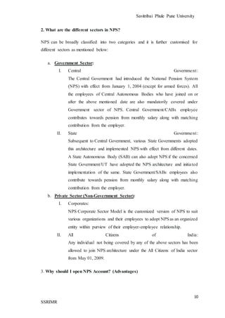Savitribai Phule Pune University
10
SSRIMR
2. What are the different sectors in NPS?
NPS can be broadly classified into two categories and it is further customised for
different sectors as mentioned below:
a. Government Sector:
I. Central Government:
The Central Government had introduced the National Pension System
(NPS) with effect from January 1, 2004 (except for armed forces). All
the employees of Central Autonomous Bodies who have joined on or
after the above mentioned date are also mandatorily covered under
Government sector of NPS. Central Government/CABs employee
contributes towards pension from monthly salary along with matching
contribution from the employer.
II. State Government:
Subsequent to Central Government, various State Governments adopted
this architecture and implemented NPS with effect from different dates.
A State Autonomous Body (SAB) can also adopt NPS if the concerned
State Government/UT have adopted the NPS architecture and initiated
implementation of the same. State Government/SABs employees also
contribute towards pension from monthly salary along with matching
contribution from the employer.
b. Private Sector (Non-Government Sector):
I. Corporates:
NPS Corporate Sector Model is the customized version of NPS to suit
various organizations and their employees to adopt NPSas an organized
entity within purview of their employer-employee relationship.
II. All Citizens of India:
Any individual not being covered by any of the above sectors has been
allowed to join NPS architecture under the All Citizens of India sector
from May 01, 2009.
3. Why should I open NPS Account? (Advantages)
 