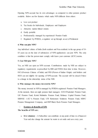 Savitribai Phule Pune University
11
SSRIMR
Opening NPS account has its own advantages as compared to other pension product
available. Below are few features which make NPS different from others:
a. Low cost product
b. Tax breaks for Individuals, Employees and Employers
c. Attractive market linked returns
d. Easily portable
e. Professionally managed by experienced Pension Funds
f. Regulated by PFRDA, a regulator set up through an act of Parliament
4. Who can join NPS?
Any individual citizen of India (both resident and Non-resident) in the age group of 18-
65 years (as on the date of submission of NPS application) can join NPS. The only
condition is that the person must comply with know your customer (KYC) norms.
5. Can NRI join NPS?
Yes, an NRI can open an NPS account. Contributions made by NRI are subject to
regulatory requirements as prescribed by RBI and FEMA from time to time. However,
OCI (Overseas Citizens of India) and PIO (Person of Indian Origin) card holders and
HUFs are not eligible for opening of NPS account. The account will be closed if there
is a change in the citizenship status of the NRI.
6. Who manages the money invested in NPS?
The money invested in NPS is managed by PFRDA-registered Pension Fund Managers.
At the moment, there are eight pension fund managers: ICICI Prudential Pension Fund,
LIC Pension Fund, Kotak Mahindra Pension Fund, Reliance Capital Pension Fund,
SBINSE -1.02 % Pension Fund, UTI Retirement Solutions Pension Fund, HDFC
Pension Management Company, and DSP Black Rock Pension Fund Managers.
⮚ Features & Benefits of NPS
The benefits of NPS are:
a. It is voluntary - A Subscriber can contribute at any point of time in a Financial
Year and also change the amount he wants to set aside and save every year.
 