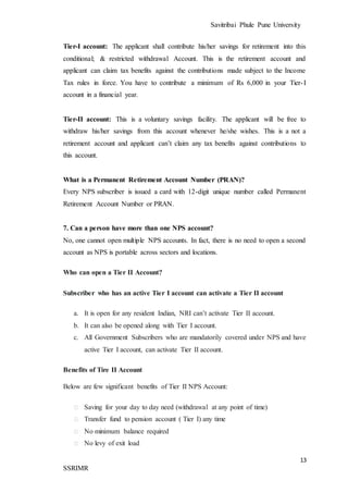 Savitribai Phule Pune University
13
SSRIMR
Tier-I account: The applicant shall contribute his/her savings for retirement into this
conditional; & restricted withdrawal Account. This is the retirement account and
applicant can claim tax benefits against the contributions made subject to the Income
Tax rules in force. You have to contribute a minimum of Rs 6,000 in your Tier-I
account in a financial year.
Tier-II account: This is a voluntary savings facility. The applicant will be free to
withdraw his/her savings from this account whenever he/she wishes. This is a not a
retirement account and applicant can’t claim any tax benefits against contributions to
this account.
What is a Permanent Retirement Account Number (PRAN)?
Every NPS subscriber is issued a card with 12-digit unique number called Permanent
Retirement Account Number or PRAN.
7. Can a person have more than one NPS account?
No, one cannot open multiple NPS accounts. In fact, there is no need to open a second
account as NPS is portable across sectors and locations.
Who can open a Tier II Account?
Subscriber who has an active Tier I account can activate a Tier II account
a. It is open for any resident Indian, NRI can’t activate Tier II account.
b. It can also be opened along with Tier I account.
c. All Government Subscribers who are mandatorily covered under NPS and have
active Tier I account, can activate Tier II account.
Benefits of Tire II Account
Below are few significant benefits of Tier II NPS Account:
⮚ Saving for your day to day need (withdrawal at any point of time)
⮚ Transfer fund to pension account ( Tier I) any time
⮚ No minimum balance required
⮚ No levy of exit load
 