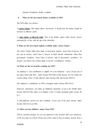 Savitribai Phule Pune University
14
SSRIMR
⮚ Separate Nomination facility available
8. What are the investment choices available in NPS?
The NPS offers two choices:
1) Active Choice: This option allows the investor to decide how the money should be
invested in different assets.
2) Auto choice or lifecycle fund: This is the default option which invests money
automatically in line with the age of the subscriber.
9. What are the investment options available under Active Choice?
The Active Choice offers three funds or investment options: Asset Class E (invests 50
per cent in stocks); Asset Class C (invests in fixed income instruments other than
government securities); Asset Class G (invests only in government securities). An
investor can choose one of these funds or opt for a combination of them.
10. What are the tax benefits available for NPS?
An employee’s own contribution is eligible for a tax deduction --up to 10 per cent of
the salary (basic plus DA) – under Section 80CCD(1) of the Income Tax Act within the
overall ceiling of Rs 1.5 lakh allowed under Section 80C and Section 80CCE.
The employer’s contribution to NPS is exempted under Section 80CCD (2).
Moreover, individuals can claim an additional deduction of up to Rs 50,000 under
Section 80CCD (1B), which is in addition to Rs 1.5 Lakhs permitted under section 80
(C).
A self-employed person can also contribute 10 per cent of his gross income under
Section 80CCD (1) in NPS.
11. When can one withdraw money from NPS?
NPS is a pension product. So, you are expected to stay invested until your retirement.
At 60, you must use at least 40 per cent of the corpus to buy an annuity income from a
 