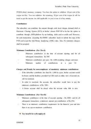 Savitribai Phule Pune University
15
SSRIMR
PFRDA-listed insurance company. You have the option to withdraw 40 per cent of the
corpus tax-free. You can withdraw the remaining 20 per cent of the corpus (it will be
taxed as per the income tax slab applicable to you) or use it to buy annuity.
Contribution-
The subscriber can contribute the amount through cash, local cheque, demand draft or
Electronic Clearing System (ECS) at his/her chosen POP-SP or he has the option to
contribute through eNPS platform by net banking, debit card or credit card. However,
for cash transactions exceeding Rs.50000/- subscriber needs to submit the copy of the
PAN card as per the Anti-Money laundering (AML) rules. Also, No outstation cheques
shall be accepted.
Minimum Contributions (For Tier-I)
⮚ Minimum contribution at the time of account opening and for all
subsequent transactions- Rs 500
⮚ Minimum contribution per year - Rs 1,000 excluding charges and taxes
⮚ Minimum number of contributions in a year 01
Charges and Penalty for non-compliance of mandatory minimum contributions:
⮚ If the subscriber contributes less than Rs. 1,000 in a year, his/her account would
be frozen and the facilities provided by CRA such as online view of account etc.
will be restricted.
⮚ In order to reactivate the account, the subscriber would have to pay the
minimum contributions of Rs. 500/-
⮚ A frozen account shall be closed when the account value falls to zero.
Minimum Contributions (For Tier-II)
⮚ Minimum contribution at the time of account opening - Rs.1000/- and for all
subsequent transactions a minimum amount per contribution of Rs.250/-
⮚ There is no minimum contribution requirement for the financial year and also
there is no cap on maximum contribution.
Tax benefit for self-employed:
 