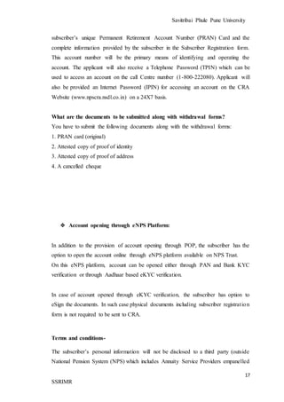 Savitribai Phule Pune University
17
SSRIMR
subscriber’s unique Permanent Retirement Account Number (PRAN) Card and the
complete information provided by the subscriber in the Subscriber Registration form.
This account number will be the primary means of identifying and operating the
account. The applicant will also receive a Telephone Password (TPIN) which can be
used to access an account on the call Centre number (1-800-222080). Applicant will
also be provided an Internet Password (IPIN) for accessing an account on the CRA
Website (www.npscra.nsdl.co.in) on a 24X7 basis.
What are the documents to be submitted along with withdrawal forms?
You have to submit the following documents along with the withdrawal forms:
1. PRAN card (original)
2. Attested copy of proof of identity
3. Attested copy of proof of address
4. A cancelled cheque
❖ Account opening through eNPS Platform:
In addition to the provision of account opening through POP, the subscriber has the
option to open the account online through eNPS platform available on NPS Trust.
On this eNPS platform, account can be opened either through PAN and Bank KYC
verification or through Aadhaar based eKYC verification.
In case of account opened through eKYC verification, the subscriber has option to
eSign the documents. In such case physical documents including subscriber registration
form is not required to be sent to CRA.
Terms and conditions-
The subscriber’s personal information will not be disclosed to a third party (outside
National Pension System (NPS) which includes Annuity Service Providers empanelled
 