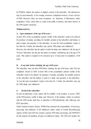 Savitribai Phule Pune University
18
SSRIMR
by PFRDA) without the express or implied consent of the subscriber. The information
may be used internally or for creating awareness (telephonic/written) of new services
of NPS. However, there are some exceptions, viz. disclosure of information under
compulsion of law, where there is a duty to the public to disclose and where interest of
the NPS requires disclosure.
Withdrawal/Exit:
A. Upon attainment of the age of 60 years :
At least 40% of the accumulated pension wealth of the subscriber needs to be utilized
for purchase of annuity providing for monthly pension to the subscriber and balance is
paid as lump sum payment to the subscriber. In case the total accumulated corpus is
less than Rs. 2 Lakhs, the subscriber may opt for 100% lump sum withdrawal.
However, the subscriber has the option to defer the lump sum withdrawal till the age of
70 years. Subscriber has also got the option to continue contributing up to the age of 70
years. This option is required to be exercised up to 15 days prior to completion of 60
years.
B. At any time before attaining the age of 60 years:
The subscriber may exit from NPS before attaining the age of 60 years, only if he has
completed 10years in NPS. At least 80% of the accumulated pension wealth of the
subscriber needs to be utilized for purchase of annuity providing for monthly pension
to the subscriber and the balance is paid as a lump sum payment to the subscriber.
In case the total accumulated corpus is less than Rs. 1 Lakhs, the subscriber may opt
for 100% lump sum withdrawal
C. Death of the subscriber:
In such an unfortunate event, option will be available to the nominee to receive 100%
of the NPS pension wealth in lump sum. However, if the nominee wishes to continue
with the NPS, he/she shall have to subscribe to NPS individually after following due
KYC procedure
Under National Pension System, PFRDA has entrusted the responsibility of receiving,
processing and settlement of all withdrawal claims made to Central Recordkeeping
Agency (CRA) and CRA has created a special NPS claim processing cell (NPSCPC)
for this purpose for handling all types of withdrawal claims. The CRA will monitor the
 
