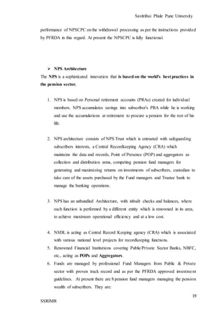 Savitribai Phule Pune University
19
SSRIMR
performance of NPSCPC on the withdrawal processing as per the instructions provided
by PFRDA in this regard. At present the NPSCPC is fully functional.
 NPS Architecture
The NPS is a sophisticated innovation that is based on the world's best practices in
the pension sector.
1. NPS is based on Personal retirement accounts (PRAs) created for individual
members. NPS accumulates savings into subscriber's PRA while he is working
and use the accumulations at retirement to procure a pension for the rest of his
life.
2. NPS architecture consists of NPS Trust which is entrusted with safeguarding
subscribers interests, a Central Recordkeeping Agency (CRA) which
maintains the data and records, Point of Presence (POP) and aggregators as
collection and distribution arms, competing pension fund managers for
generating and maximizing returns on investments of subscribers, custodian to
take care of the assets purchased by the Fund managers and Trustee bank to
manage the banking operations.
3. NPS has an unbundled Architecture, with inbuilt checks and balances, where
each function is performed by a different entity which is renowned in its area,
to achieve maximum operational efficiency and at a low cost.
4. NSDL is acting as Central Record Keeping agency (CRA) which is associated
with various national level projects for recordkeeping functions.
5. Renowned Financial Institutions covering Public/Private Sector Banks, NBFC,
etc., acting as POPs and Aggregators.
6. Funds are managed by professional Fund Managers from Public & Private
sector with proven track record and as per the PFRDA approved investment
guidelines. At present there are 8 pension fund managers managing the pension
wealth of subscribers. They are:
 