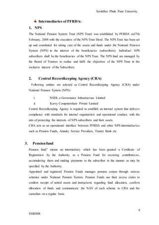 Savitribai Phule Pune University
6
SSRIMR
Intermediaries of PFRDA:
1. NPS
The National Pension System Trust (NPS Trust) was established by PFRDA on27th
February, 2008 with the execution of the NPS Trust Deed. The NPS Trust has been set
up and constituted for taking care of the assets and funds under the National Pension
System (NPS) in the interest of the beneficiaries (subscribers). Individual NPS
subscribers shall be the beneficiaries of the NPS Trust. The NPS fund are managed by
the Board of Trustees to realize and fulfil the objectives of the NPS Trust in the
exclusive interest of the Subscribers.
2. Central Recordkeeping Agency (CRA)
Following entities are selected as Central Recordkeeping Agency (CRA) under
National Pension System (NPS):
i. NSDL e-Governance Infrastructure Limited
ii. Karvy Computershare Private Limited
Central Recordkeeping Agency is required to establish an internal system that delivers
compliance with standards for internal organization and operational conduct, with the
aim of protecting the interests of NPS subscribers and their assets.
CRA acts as an operational interface between PFRDA and other NPS intermediaries
such as Pension Funds, Annuity Service Providers, Trustee Bank etc.
3. Pensionfund
Pension fund” means an intermediary which has been granted a Certificate of
Registration by the Authority as a Pension Fund for receiving contributions,
accumulating them and making payments to the subscriber in the manner as may be
specified by the Authority.
Appointed and registered Pension Funds manages pension corpus through various
schemes under National Pension System. Pension Funds use their access codes to
confirm receipt of netted assets and instructions regarding fund allocation, confirm
allocation of funds and communicate the NAV of each scheme to CRA and the
custodian on a regular basis.
 