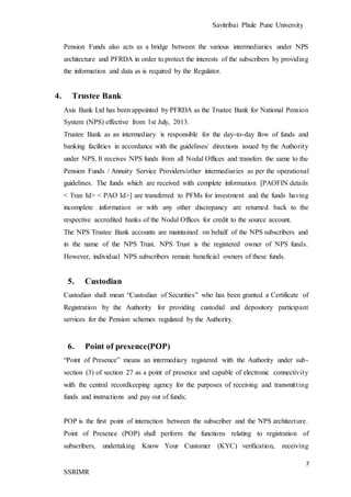Savitribai Phule Pune University
7
SSRIMR
Pension Funds also acts as a bridge between the various intermediaries under NPS
architecture and PFRDA in order to protect the interests of the subscribers by providing
the information and data as is required by the Regulator.
4. Trustee Bank
Axis Bank Ltd has been appointed by PFRDA as the Trustee Bank for National Pension
System (NPS) effective from 1st July, 2013.
Trustee Bank as an intermediary is responsible for the day-to-day flow of funds and
banking facilities in accordance with the guidelines/ directions issued by the Authority
under NPS. It receives NPS funds from all Nodal Offices and transfers the same to the
Pension Funds / Annuity Service Providers/other intermediaries as per the operational
guidelines. The funds which are received with complete information [PAOFIN details
< Tran Id> < PAO Id>] are transferred to PFMs for investment and the funds having
incomplete information or with any other discrepancy are returned back to the
respective accredited banks of the Nodal Offices for credit to the source account.
The NPS Trustee Bank accounts are maintained on behalf of the NPS subscribers and
in the name of the NPS Trust. NPS Trust is the registered owner of NPS funds.
However, individual NPS subscribers remain beneficial owners of these funds.
5. Custodian
Custodian shall mean “Custodian of Securities” who has been granted a Certificate of
Registration by the Authority for providing custodial and depository participant
services for the Pension schemes regulated by the Authority.
6. Point of presence(POP)
“Point of Presence” means an intermediary registered with the Authority under sub-
section (3) of section 27 as a point of presence and capable of electronic connectivity
with the central recordkeeping agency for the purposes of receiving and transmitting
funds and instructions and pay out of funds;
POP is the first point of interaction between the subscriber and the NPS architecture.
Point of Presence (POP) shall perform the functions relating to registration of
subscribers, undertaking Know Your Customer (KYC) verification, receiving
 