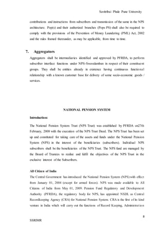 Savitribai Phule Pune University
8
SSRIMR
contributions and instructions from subscribers and transmission of the same in the NPS
architecture. Pop(s) and their authorized branches (Pops PS) shall also be required to
comply with the provisions of the Prevention of Money Laundering (PML) Act, 2002
and the rules framed thereunder, as may be applicable, from time to time.
7. Aggregators
Aggregators shall be intermediaries identified and approved by PFRDA, to perform
subscriber interface functions under NPS-Swavalamban in respect of their constituent
groups. They shall be entities already in existence having continuous functional
relationship with a known customer base for delivery of some socio-economic goods /
services.
NATIONAL PENSION SYSTEM
Introduction:
The National Pension System Trust (NPS Trust) was established by PFRDA on27th
February, 2008 with the execution of the NPS Trust Deed. The NPS Trust has been set
up and constituted for taking care of the assets and funds under the National Pension
System (NPS) in the interest of the beneficiaries (subscribers). Individual NPS
subscribers shall be the beneficiaries of the NPS Trust. The NPS fund are managed by
the Board of Trustees to realize and fulfil the objectives of the NPS Trust in the
exclusive interest of the Subscribers.
All Citizen of India
The Central Government has introduced the National Pension System (NPS) with effect
from January 01, 2004 (except for armed forces). NPS was made available to All
Citizens of India from May 01, 2009. Pension Fund Regulatory and Development
Authority (PFRDA), the regulatory body for NPS, has appointed NSDL as Central
Recordkeeping Agency (CRA) for National Pension System. CRA is the first of its kind
venture in India which will carry out the functions of Record Keeping, Administration
 
