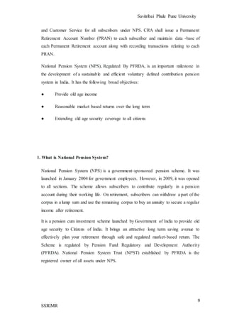 Savitribai Phule Pune University
9
SSRIMR
and Customer Service for all subscribers under NPS. CRA shall issue a Permanent
Retirement Account Number (PRAN) to each subscriber and maintain data -base of
each Permanent Retirement account along with recording transactions relating to each
PRAN.
National Pension System (NPS), Regulated By PFRDA, is an important milestone in
the development of a sustainable and efficient voluntary defined contribution pension
system in India. It has the following broad objectives:
● Provide old age income
● Reasonable market based returns over the long term
● Extending old age security coverage to all citizens
1. What is National Pension System?
National Pension System (NPS) is a government-sponsored pension scheme. It was
launched in January 2004 for government employees. However, in 2009, it was opened
to all sections. The scheme allows subscribers to contribute regularly in a pension
account during their working life. On retirement, subscribers can withdraw a part of the
corpus in a lump sum and use the remaining corpus to buy an annuity to secure a regular
income after retirement.
It is a pension cum investment scheme launched by Government of India to provide old
age security to Citizens of India. It brings an attractive long term saving avenue to
effectively plan your retirement through safe and regulated market-based return. The
Scheme is regulated by Pension Fund Regulatory and Development Authority
(PFRDA). National Pension System Trust (NPST) established by PFRDA is the
registered owner of all assets under NPS.
 