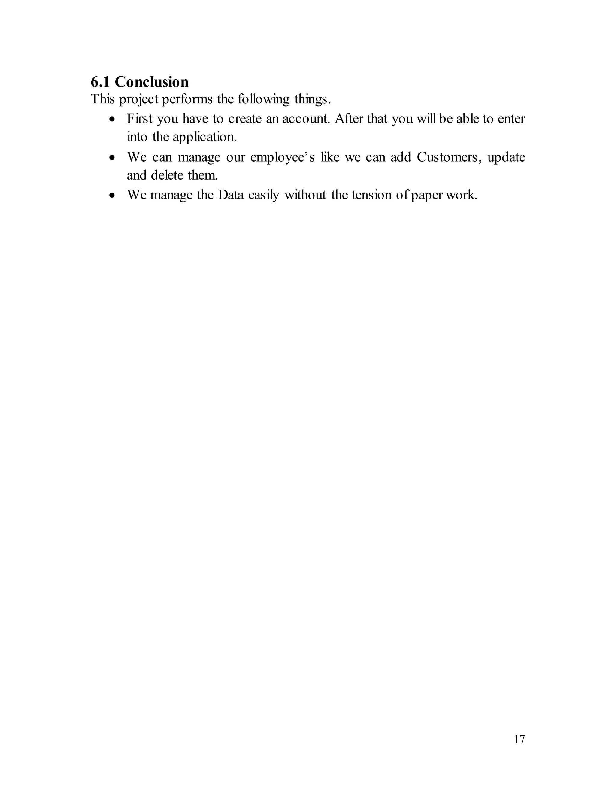 17
6.1 Conclusion
This project performs the following things.
 First you have to create an account. After that you will be able to enter
into the application.
 We can manage our employee’s like we can add Customers, update
and delete them.
 We manage the Data easily without the tension of paper work.
 