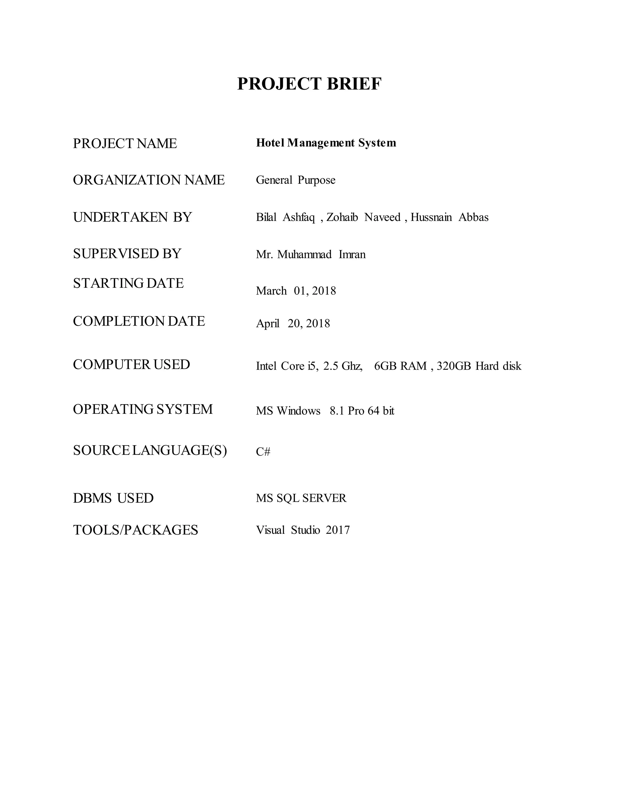 PROJECT BRIEF
PROJECT NAME Hotel Management System
ORGANIZATION NAME General Purpose
UNDERTAKEN BY Bilal Ashfaq , Zohaib Naveed , Hussnain Abbas
SUPERVISED BY Mr. Muhammad Imran
STARTING DATE March 01, 2018
COMPLETION DATE April 20, 2018
COMPUTER USED Intel Core i5, 2.5 Ghz, 6GB RAM , 320GB Hard disk
OPERATING SYSTEM MS Windows 8.1 Pro 64 bit
SOURCELANGUAGE(S) C#
DBMS USED MS SQL SERVER
TOOLS/PACKAGES Visual Studio 2017
 