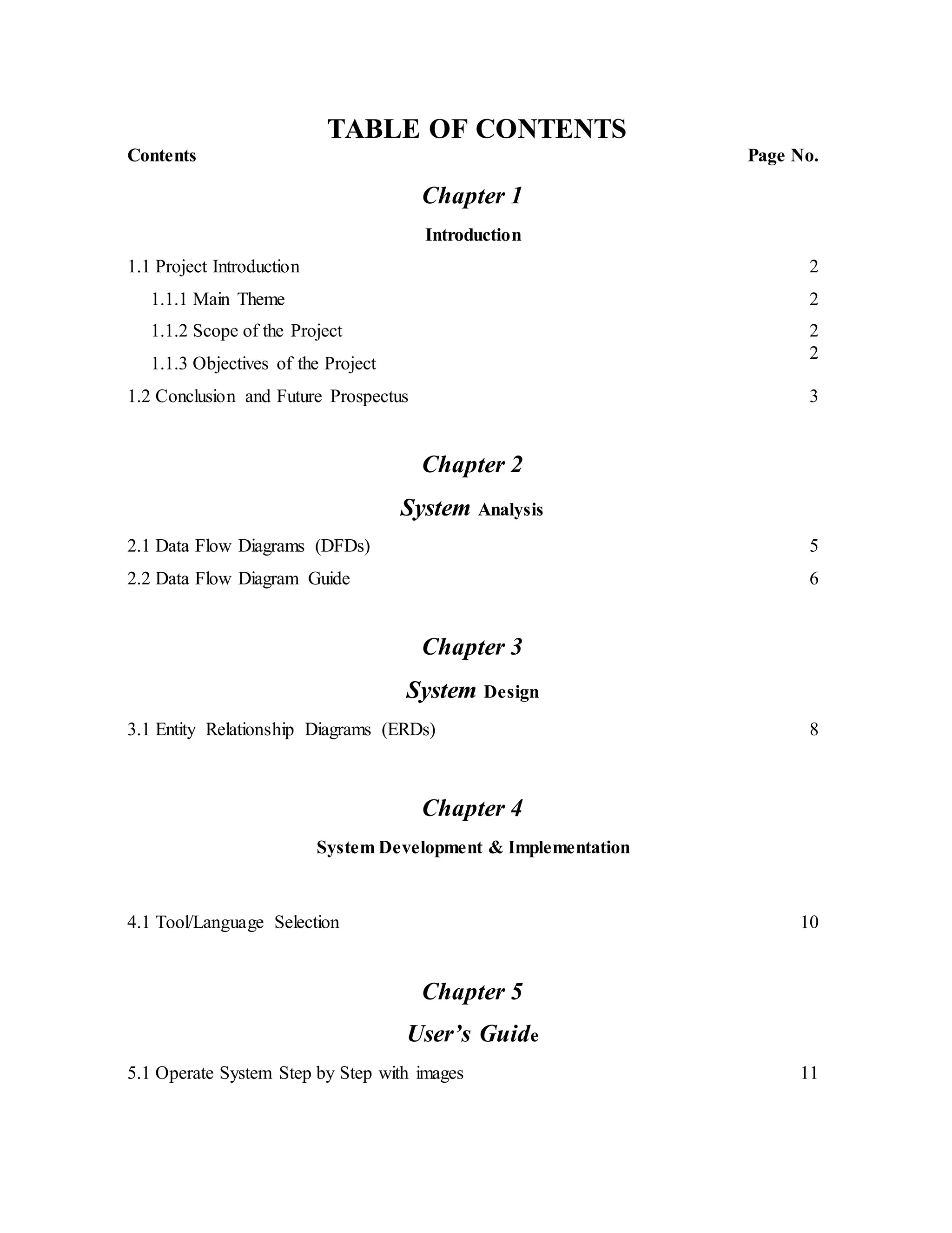 TABLE OF CONTENTS
Contents Page No.
Chapter 1
Introduction
1.1 Project Introduction 2
1.1.1 Main Theme
1.1.2 Scope of the Project
1.1.3 Objectives of the Project
2
2
2
1.2 Conclusion and Future Prospectus 3
Chapter 2
System Analysis
2.1 Data Flow Diagrams (DFDs)
2.2 Data Flow Diagram Guide
5
6
Chapter 3
System Design
3.1 Entity Relationship Diagrams (ERDs) 8
Chapter 4
System Development & Implementation
4.1 Tool/Language Selection 10
Chapter 5
User’s Guide
5.1 Operate System Step by Step with images 11
 