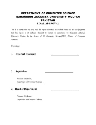 DEPARTMENT OF COMPUTER SCIENCE
BAHAUDDIN ZAKARIYA UNIVERSITY MULTAN
PAKISTAN
FINAL APPROVAL
This is to certify that we have read this report submitted by Student Name and it is our judgment
that this report is of sufficient standard to warrant its acceptance by Bahauddin Zakariya
University, Multan for the degree of BS (Computer Science)/MCS (Master of Computer
Science).
Committee:
1. External Examiner ______________________
2. Supervisor ______________________
Assistant Professor,
Department of Computer Science .
3. Head of Department ______________________
Assistant Professor,
Department of Computer Science
 