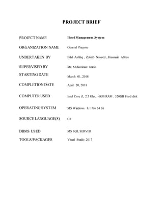 PROJECT BRIEF
PROJECT NAME Hotel Management System
ORGANIZATION NAME General Purpose
UNDERTAKEN BY Bilal Ashfaq , Zohaib Naveed , Hussnain Abbas
SUPERVISED BY Mr. Muhammad Imran
STARTING DATE March 01, 2018
COMPLETION DATE April 20, 2018
COMPUTER USED Intel Core i5, 2.5 Ghz, 6GB RAM , 320GB Hard disk
OPERATING SYSTEM MS Windows 8.1 Pro 64 bit
SOURCELANGUAGE(S) C#
DBMS USED MS SQL SERVER
TOOLS/PACKAGES Visual Studio 2017
 
