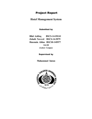 Project Report
Hotel Management System
Submitted by
Bilal Ashfaq BSCS-14-F0141
Zohaib Naveed BSCS-14-F079
Hussnain Abbas BSCS0-14F077
14-18
(Lahore Campus)
Supervised by
Muhammad Imran
 