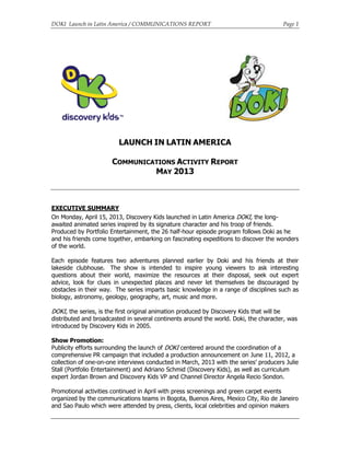 DOKI Launch in Latin America / COMMUNICATIONS REPORT Page 1
LAUNCH IN LATIN AMERICA
COMMUNICATIONS ACTIVITY REPORT
MAY 2013
EXECUTIVE SUMMARY
On Monday, April 15, 2013, Discovery Kids launched in Latin America DOKI, the long-
awaited animated series inspired by its signature character and his troop of friends.
Produced by Portfolio Entertainment, the 26 half-hour episode program follows Doki as he
and his friends come together, embarking on fascinating expeditions to discover the wonders
of the world.
Each episode features two adventures planned earlier by Doki and his friends at their
lakeside clubhouse. The show is intended to inspire young viewers to ask interesting
questions about their world, maximize the resources at their disposal, seek out expert
advice, look for clues in unexpected places and never let themselves be discouraged by
obstacles in their way. The series imparts basic knowledge in a range of disciplines such as
biology, astronomy, geology, geography, art, music and more.
DOKI, the series, is the first original animation produced by Discovery Kids that will be
distributed and broadcasted in several continents around the world. Doki, the character, was
introduced by Discovery Kids in 2005.
Show Promotion:
Publicity efforts surrounding the launch of DOKI centered around the coordination of a
comprehensive PR campaign that included a production announcement on June 11, 2012, a
collection of one-on-one interviews conducted in March, 2013 with the series’ producers Julie
Stall (Portfolio Entertainment) and Adriano Schmid (Discovery Kids), as well as curriculum
expert Jordan Brown and Discovery Kids VP and Channel Director Angela Recio Sondon.
Promotional activities continued in April with press screenings and green carpet events
organized by the communications teams in Bogota, Buenos Aires, Mexico City, Rio de Janeiro
and Sao Paulo which were attended by press, clients, local celebrities and opinion makers
 