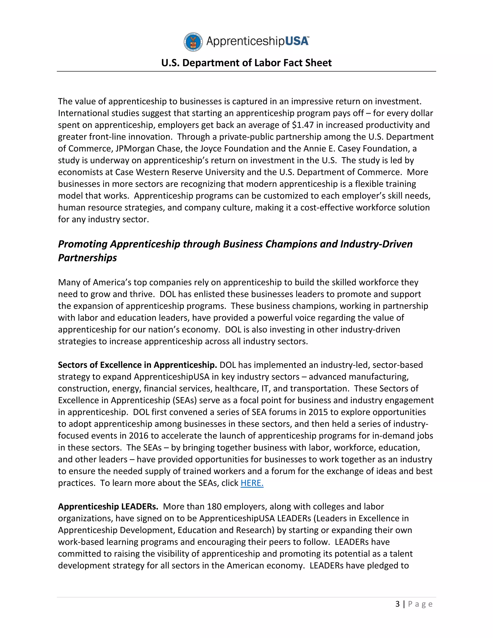 U.S. Department of Labor Fact Sheet
3 | P a g e
The value of apprenticeship to businesses is captured in an impressive return on investment.
International studies suggest that starting an apprenticeship program pays off – for every dollar
spent on apprenticeship, employers get back an average of $1.47 in increased productivity and
greater front-line innovation. Through a private-public partnership among the U.S. Department
of Commerce, JPMorgan Chase, the Joyce Foundation and the Annie E. Casey Foundation, a
study is underway on apprenticeship’s return on investment in the U.S. The study is led by
economists at Case Western Reserve University and the U.S. Department of Commerce. More
businesses in more sectors are recognizing that modern apprenticeship is a flexible training
model that works. Apprenticeship programs can be customized to each employer’s skill needs,
human resource strategies, and company culture, making it a cost-effective workforce solution
for any industry sector.
Promoting Apprenticeship through Business Champions and Industry-Driven
Partnerships
Many of America’s top companies rely on apprenticeship to build the skilled workforce they
need to grow and thrive. DOL has enlisted these businesses leaders to promote and support
the expansion of apprenticeship programs. These business champions, working in partnership
with labor and education leaders, have provided a powerful voice regarding the value of
apprenticeship for our nation’s economy. DOL is also investing in other industry-driven
strategies to increase apprenticeship across all industry sectors.
Sectors of Excellence in Apprenticeship. DOL has implemented an industry-led, sector-based
strategy to expand ApprenticeshipUSA in key industry sectors – advanced manufacturing,
construction, energy, financial services, healthcare, IT, and transportation. These Sectors of
Excellence in Apprenticeship (SEAs) serve as a focal point for business and industry engagement
in apprenticeship. DOL first convened a series of SEA forums in 2015 to explore opportunities
to adopt apprenticeship among businesses in these sectors, and then held a series of industry-
focused events in 2016 to accelerate the launch of apprenticeship programs for in-demand jobs
in these sectors. The SEAs – by bringing together business with labor, workforce, education,
and other leaders – have provided opportunities for businesses to work together as an industry
to ensure the needed supply of trained workers and a forum for the exchange of ideas and best
practices. To learn more about the SEAs, click HERE.
Apprenticeship LEADERs. More than 180 employers, along with colleges and labor
organizations, have signed on to be ApprenticeshipUSA LEADERs (Leaders in Excellence in
Apprenticeship Development, Education and Research) by starting or expanding their own
work-based learning programs and encouraging their peers to follow. LEADERs have
committed to raising the visibility of apprenticeship and promoting its potential as a talent
development strategy for all sectors in the American economy. LEADERs have pledged to
 