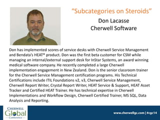 Don has implemented scores of service desks with Cherwell Service Management
and Bendata’s HEAT® product. Don was the first beta customer for CSM while
managing an internal/external support desk for InStar Systems, an award winning
medical software company. He recently completed a large Cherwell
implementation engagement in New Zealand. Don is the senior classroom trainer
for the Cherwell Service Management certification programs. His Technical
Certifications include ITIL Foundations v2, v3, Cherwell Service Management,
Cherwell Report Writer, Crystal Report Writer, HEAT Service & Support, HEAT Asset
Tracker and Certified HEAT Trainer. He has technical expertise in Cherwell
Implementations and Workflow Design, Cherwell Certified Trainer, MS SQL, Data
Analysis and Reporting.
Don Lacasse
Cherwell Software
“Subcategories on Steroids”
 