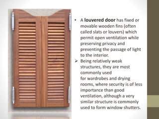 • A louvered door has fixed or 
movable wooden fins (often 
called slats or louvers) which 
permit open ventilation while 
preserving privacy and 
preventing the passage of light 
to the interior. 
 Being relatively weak 
structures, they are most 
commonly used 
for wardrobes and drying 
rooms, where security is of less 
importance than good 
ventilation, although a very 
similar structure is commonly 
used to form window shutters. 
 