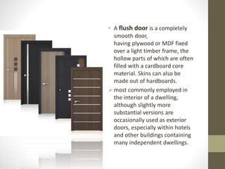 • A flush door is a completely 
smooth door, 
having plywood or MDF fixed 
over a light timber frame, the 
hollow parts of which are often 
filled with a cardboard core 
material. Skins can also be 
made out of hardboards. 
most commonly employed in 
the interior of a dwelling, 
although slightly more 
substantial versions are 
occasionally used as exterior 
doors, especially within hotels 
and other buildings containing 
many independent dwellings. 
 