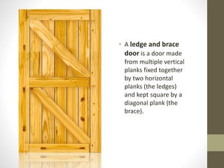 • A ledge and brace 
door is a door made 
from multiple vertical 
planks fixed together 
by two horizontal 
planks (the ledges) 
and kept square by a 
diagonal plank (the 
brace). 
 