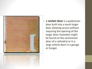 • A wicket door is a pedestrian 
door built into a much larger 
door allowing access without 
requiring the opening of the 
larger door. Examples might 
be found on the ceremonial 
door of a cathedral or in a 
large vehicle door in a garage 
or hangar. 
 