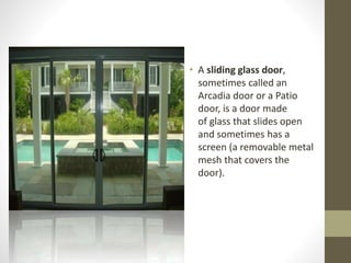 • A sliding glass door, 
sometimes called an 
Arcadia door or a Patio 
door, is a door made 
of glass that slides open 
and sometimes has a 
screen (a removable metal 
mesh that covers the 
door). 
 