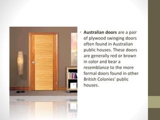 • Australian doors are a pair 
of plywood swinging doors 
often found in Australian 
public houses. These doors 
are generally red or brown 
in color and bear a 
resemblance to the more 
formal doors found in other 
British Colonies' public 
houses. 
 