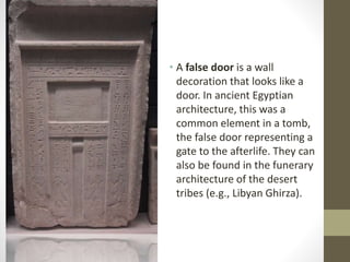 • A false door is a wall 
decoration that looks like a 
door. In ancient Egyptian 
architecture, this was a 
common element in a tomb, 
the false door representing a 
gate to the afterlife. They can 
also be found in the funerary 
architecture of the desert 
tribes (e.g., Libyan Ghirza). 
 