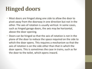 Hinged doors 
• Most doors are hinged along one side to allow the door to 
pivot away from the doorway in one direction but not in the 
other. The axis of rotation is usually vertical. In some cases, 
such as hinged garage doors, the axis may be horizontal, 
above the door opening. 
• Doors can be hinged so that the axis of rotation is not in the 
plane of the door to reduce the space required on the side to 
which the door opens. This requires a mechanism so that the 
axis of rotation is on the side other than that in which the 
door opens. This is sometimes the case in trains, such as for 
the door to the toilet, which opens inward. 
 