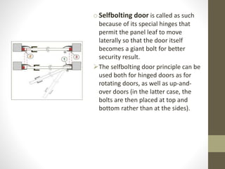 oSelfbolting door is called as such 
because of its special hinges that 
permit the panel leaf to move 
laterally so that the door itself 
becomes a giant bolt for better 
security result. 
The selfbolting door principle can be 
used both for hinged doors as for 
rotating doors, as well as up-and-over 
doors (in the latter case, the 
bolts are then placed at top and 
bottom rather than at the sides). 
 