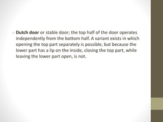 o Dutch door or stable door; the top half of the door operates 
independently from the bottom half. A variant exists in which 
opening the top part separately is possible, but because the 
lower part has a lip on the inside, closing the top part, while 
leaving the lower part open, is not. 
 