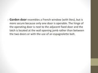o Garden door resembles a French window (with lites), but is 
more secure because only one door is operable. The hinge of 
the operating door is next to the adjacent fixed door and the 
latch is located at the wall opening jamb rather than between 
the two doors or with the use of an espagnolette bolt. 
 