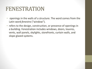 FENESTRATION 
• openings in the walls of a structure. The word comes from the 
Latin word fenestra ("window"). 
• refers to the design, construction, or presence of openings in 
a building. Fenestration includes windows, doors, louvres, 
vents, wall panels, skylights, storefronts, curtain walls, and 
slope glazed systems. 
 