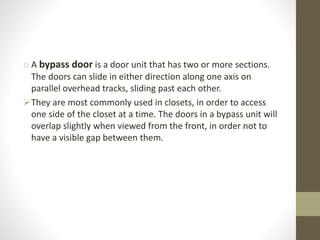 o A bypass door is a door unit that has two or more sections. 
The doors can slide in either direction along one axis on 
parallel overhead tracks, sliding past each other. 
They are most commonly used in closets, in order to access 
one side of the closet at a time. The doors in a bypass unit will 
overlap slightly when viewed from the front, in order not to 
have a visible gap between them. 
 