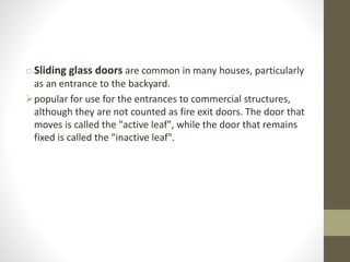 o Sliding glass doors are common in many houses, particularly 
as an entrance to the backyard. 
popular for use for the entrances to commercial structures, 
although they are not counted as fire exit doors. The door that 
moves is called the "active leaf", while the door that remains 
fixed is called the "inactive leaf". 
 
