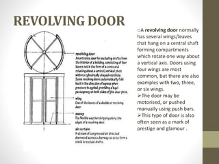 REVOLVING DOOR 
oA revolving door normally 
has several wings/leaves 
that hang on a central shaft 
forming compartments 
which rotate one way about 
a vertical axis. Doors using 
four wings are most 
common, but there are also 
examples with two, three, 
or six wings. 
The door may be 
motorised, or pushed 
manually using push bars. 
This type of door is also 
often seen as a mark of 
prestige and glamour . 
 