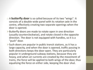 o A butterfly door is so called because of its two "wings". It 
consists of a double-wide panel with its rotation axle in the 
centre, effectively creating two separate openings when the 
door is opened. 
Butterfly doors are made to rotate open in one direction 
(usually counterclockwise), and rotate closed in the opposite 
direction. The door is not equipped with handles, so it is a 
"push" door. 
Such doors are popular in public transit stations, as it has a 
large capacity, and when the door is opened, traffic passing in 
both directions keeps the door open. They are particularly 
popular in underground subway stations, because they are 
heavy, and when air currents are created by the movement of 
trains, the force will be applied to both wings of the door, thus 
equalizing the force on either side, keeping the door shut. 
 