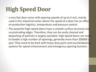 High Speed Door 
• a very fast door some with opening speeds of up to 4 m/s, mainly 
used in the industrial sector where the speed of a door has an effect 
on production logistics, temperature and pressure control. 
• The powerful high-speed doors have a smooth surface structure and 
no protruding edges. Therefore, they can be easily cleaned and 
depositing of particles is largely excluded. High Speed Doors are made 
to handle a high number of openings, generally more than 200000 a 
year. They need to be built with heavy duty parts and counterbalance 
systems for speed enhancement and emergency opening function. 
 