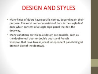 DESIGN AND STYLES 
• Many kinds of doors have specific names, depending on their 
purpose. The most common variety of door is the single-leaf 
door which consists of a single rigid panel that fills the 
doorway. 
• Many variations on this basic design are possible, such as 
the double-leaf door or double doors and French 
windows that have two adjacent independent panels hinged 
on each side of the doorway. 
 