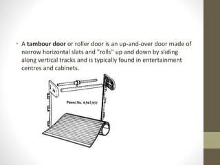 • A tambour door or roller door is an up-and-over door made of 
narrow horizontal slats and "rolls" up and down by sliding 
along vertical tracks and is typically found in entertainment 
centres and cabinets. 
 