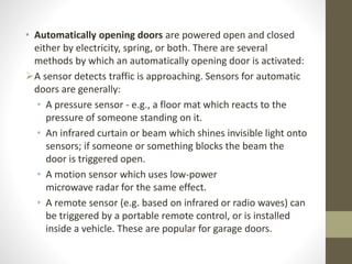 • Automatically opening doors are powered open and closed 
either by electricity, spring, or both. There are several 
methods by which an automatically opening door is activated: 
A sensor detects traffic is approaching. Sensors for automatic 
doors are generally: 
• A pressure sensor - e.g., a floor mat which reacts to the 
pressure of someone standing on it. 
• An infrared curtain or beam which shines invisible light onto 
sensors; if someone or something blocks the beam the 
door is triggered open. 
• A motion sensor which uses low-power 
microwave radar for the same effect. 
• A remote sensor (e.g. based on infrared or radio waves) can 
be triggered by a portable remote control, or is installed 
inside a vehicle. These are popular for garage doors. 
 