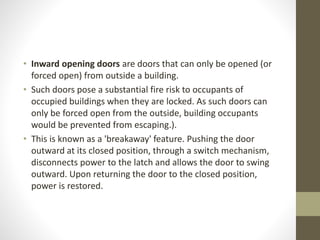 • Inward opening doors are doors that can only be opened (or 
forced open) from outside a building. 
• Such doors pose a substantial fire risk to occupants of 
occupied buildings when they are locked. As such doors can 
only be forced open from the outside, building occupants 
would be prevented from escaping.). 
• This is known as a 'breakaway' feature. Pushing the door 
outward at its closed position, through a switch mechanism, 
disconnects power to the latch and allows the door to swing 
outward. Upon returning the door to the closed position, 
power is restored. 
 