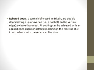 • Rebated doors, a term chiefly used in Britain, are double 
doors having a lip or overlap (i.e. a Rabbet) on the vertical 
edge(s) where they meet. Fire-rating can be achieved with an 
applied edge-guard or astragal molding on the meeting stile, 
in accordance with the American Fire door. 
 