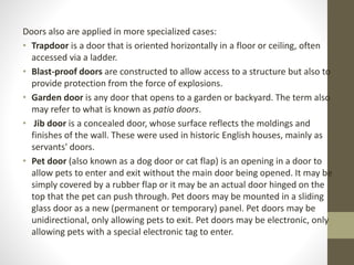 Doors also are applied in more specialized cases: 
• Trapdoor is a door that is oriented horizontally in a floor or ceiling, often 
accessed via a ladder. 
• Blast-proof doors are constructed to allow access to a structure but also to 
provide protection from the force of explosions. 
• Garden door is any door that opens to a garden or backyard. The term also 
may refer to what is known as patio doors. 
• Jib door is a concealed door, whose surface reflects the moldings and 
finishes of the wall. These were used in historic English houses, mainly as 
servants' doors. 
• Pet door (also known as a dog door or cat flap) is an opening in a door to 
allow pets to enter and exit without the main door being opened. It may be 
simply covered by a rubber flap or it may be an actual door hinged on the 
top that the pet can push through. Pet doors may be mounted in a sliding 
glass door as a new (permanent or temporary) panel. Pet doors may be 
unidirectional, only allowing pets to exit. Pet doors may be electronic, only 
allowing pets with a special electronic tag to enter. 
 