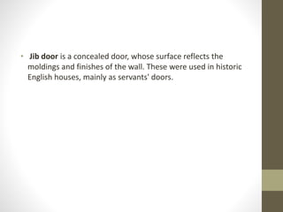 • Jib door is a concealed door, whose surface reflects the 
moldings and finishes of the wall. These were used in historic 
English houses, mainly as servants' doors. 
 