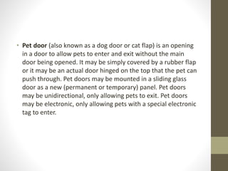• Pet door (also known as a dog door or cat flap) is an opening 
in a door to allow pets to enter and exit without the main 
door being opened. It may be simply covered by a rubber flap 
or it may be an actual door hinged on the top that the pet can 
push through. Pet doors may be mounted in a sliding glass 
door as a new (permanent or temporary) panel. Pet doors 
may be unidirectional, only allowing pets to exit. Pet doors 
may be electronic, only allowing pets with a special electronic 
tag to enter. 
 