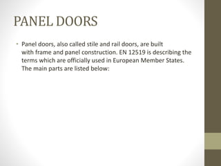 PANEL DOORS 
• Panel doors, also called stile and rail doors, are built 
with frame and panel construction. EN 12519 is describing the 
terms which are officially used in European Member States. 
The main parts are listed below: 
 