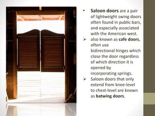 • Saloon doors are a pair 
of lightweight swing doors 
often found in public bars, 
and especially associated 
with the American west. 
 also known as cafe doors, 
often use 
bidirectional hinges which 
close the door regardless 
of which direction it is 
opened by 
incorporating springs. 
 Saloon doors that only 
extend from knee-level 
to chest-level are known 
as batwing doors. 
 